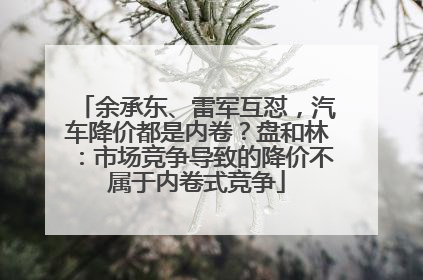 余承东、雷军互怼，汽车降价都是内卷？盘和林：市场竞争导致的降价不属于内卷式竞争
